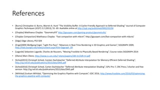 References
• [Burns] Christopher A. Burns, Warren A. Hunt “The Visibility Buffer: A Cache-Friendly Approach to Deferred Shading” Journal of Computer
Graphics Techniques (JCGT) 2:2 (2013), 55- 69. Available online at http://jcgt.org/published/0002/02/04
• [Chajdas] Matthaeus Chajdas “GeometryFX” http://gpuopen.com/gaming-product/geometryfx/
• [Chajdas Compaction] Matthaeus Chajdas “Fast compaction with mbcnt”, http://gpuopen.com/fast-compaction-with-mbcnt/
• [Edge] Edge Library, PS3 SDK
• [Engel2009] Wolfgang Engel, “Light Pre-Pass”, “Advances in Real-Time Rendering in 3D Graphics and Games”, SIGGRAPH 2009,
http://halo.bungie.net/news/content.aspx?link=Siggraph_09
• [Lagarde] Sebastien Lagarde, Charles de Rousiers, “Moving Frostbite to Physically Based Rendering”, Course notes SIGGRAPH 2014
• [Olano] Marc Olano, http://www.cs.unc.edu/~olano/papers/2dh-tri/2dh-tri.pdf
• [Schied2015] Christoph Schied, Carsten Dachsbacher “Deferred Attribute Interpolation for Memory-Efficient Deferred Shading”,
http://cg.ivd.kit.edu/publications/2015/dais/DAIS.pdf
• [Schied2016] Christoph Schied, Carten Dachsbacher “Deferred Attribute Interpolation Shading”, GPU Pro 7, CRC Press / shorter and free
version: http://cg.ivd.kit.edu/publications/2015/dais/DAIS.pdf
• [Wihlidal] Graham Wihlidal, “Optimizing the Graphics Pipeline with Compute”, GDC 2016, http://www.frostbite.com/2016/03/optimizing-
the-graphics-pipeline-with-compute/
 