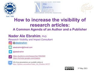 aleebrahim@Gmail.com
@aleebrahim
https://publons.com/researcher/1692944
https://scholar.google.com/citation
Nader Ale Ebrahim, PhD
Research Visibility and Impact Consultant
3rd May 2021
All of my presentations are available online at:
https://figshare.com/authors/Nader_Ale_Ebrahim/100797
@aleebrahim
How to increase the visibility of
research articles:
A Common Agenda of an Author and a Publisher
 