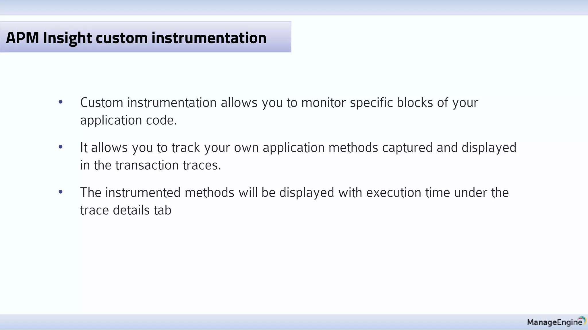 • Custom instrumentation allows you to monitor specific blocks of your
application code.
• It allows you to track your own application methods captured and displayed
in the transaction traces.
• The instrumented methods will be displayed with execution time under the
trace details tab
APM Insight custom instrumentation
 