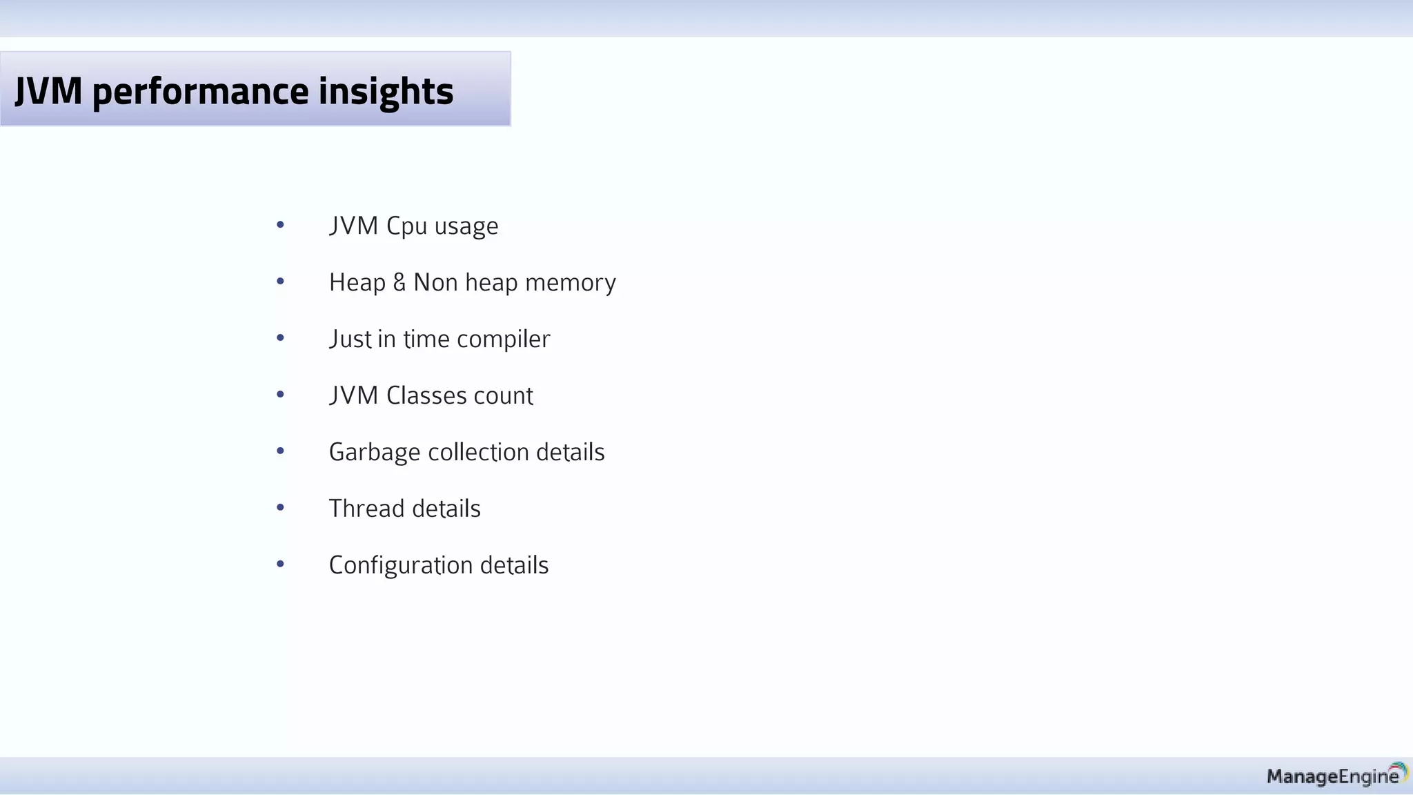• JVM Cpu usage
• Heap & Non heap memory
• Just in time compiler
• JVM Classes count
• Garbage collection details
• Thread details
• Configuration details
JVM performance insights
 