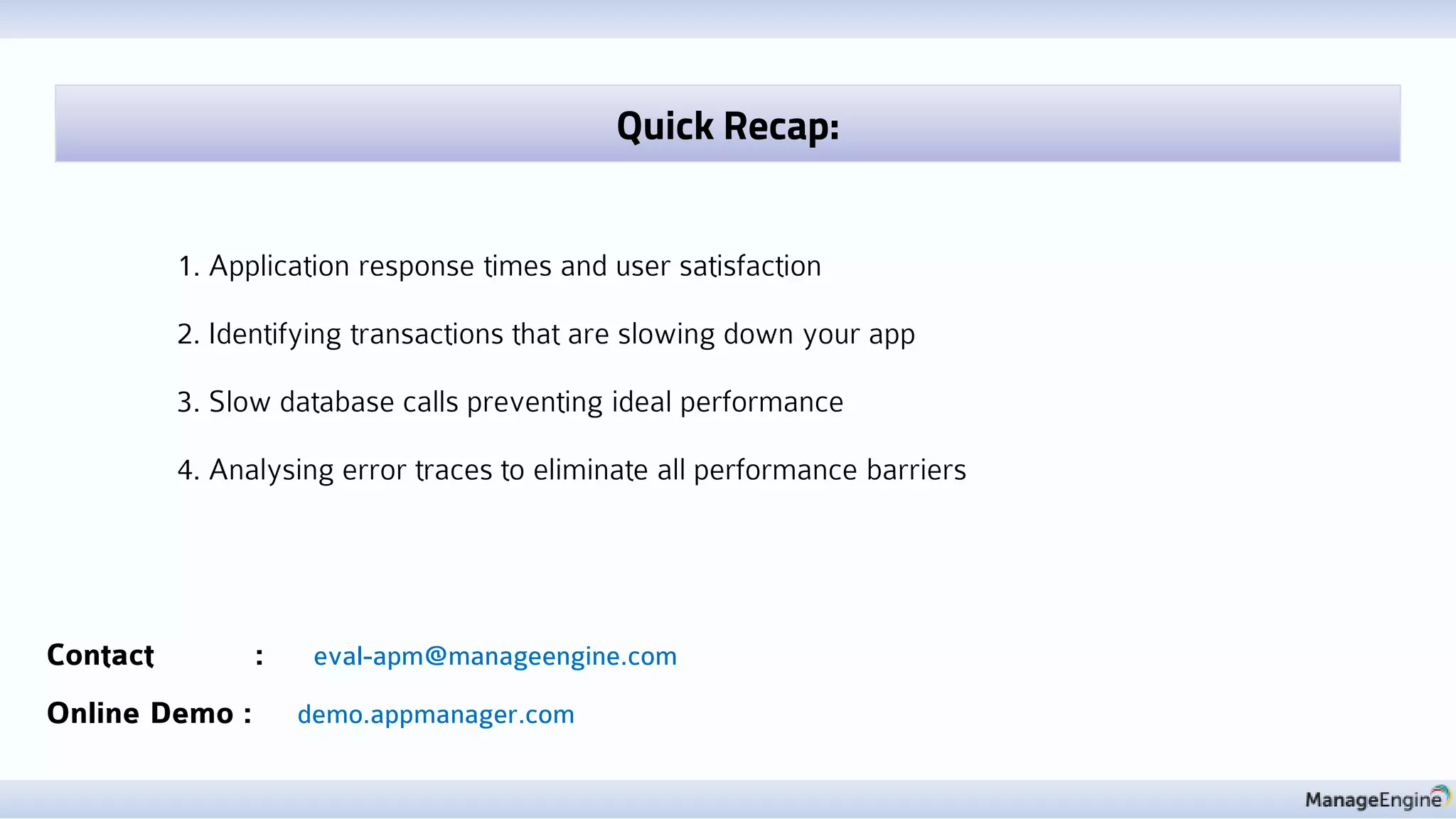 Contact : eval-apm@manageengine.com
Online Demo : demo.appmanager.com
1. Application response times and user satisfaction
2. Identifying transactions that are slowing down your app
3. Slow database calls preventing ideal performance
4. Analysing error traces to eliminate all performance barriers
Quick Recap:
 
