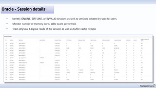 Oracle - Session details
• Identify ONLINE, OFFLINE, or INVALID sessions as well as sessions initiated by specific users.
• Monitor number of memory sorts, table scans performed.
• Track physical & logical reads of the session as well as buffer cache hit ratio
 