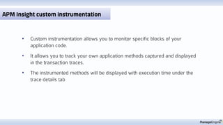 • Custom instrumentation allows you to monitor specific blocks of your
application code.
• It allows you to track your own application methods captured and displayed
in the transaction traces.
• The instrumented methods will be displayed with execution time under the
trace details tab
APM Insight custom instrumentation
 