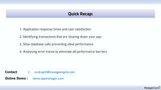 Contact : eval-apm@manageengine.com
Online Demo : demo.appmanager.com
1. Application response times and user satisfaction
2. Identifying transactions that are slowing down your app
3. Slow database calls preventing ideal performance
4. Analysing error traces to eliminate all performance barriers
Quick Recap:
 