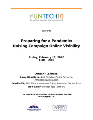 presents




    Preparing for a Pandemic:
Raising Campaign Online Visibility


               Friday, February 12, 2010
                       1:00 – 2:00




                    COntent LeadeRs:
      Larry Himelfarb, Asst Director, Online Services,
                  American Nurses Assn
Jessica ek, Web Communications Editor, American Nurses Assn
              don Baker, Partner, NSI Partners


        The unofficial alternative to the canceled Tech10
                          Washington, dC
 