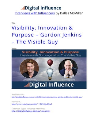 Interviews with Influencers by Dallas McMillan
	
  
Title
Visibility, Innovation &
Purpose – Gordon Jenkins
– The Visible Guy
Image
Interview URL:
http://digitalinfluence.com.au/visibility-innovation-purpose-gordon-jenkins-the-visible-guy/
Video URL:
https://www.youtube.com/watch?v=HWz2obcBUg4
See more Digital Influence Interviews:
http://digitalinfluence.com.au/interviews
 