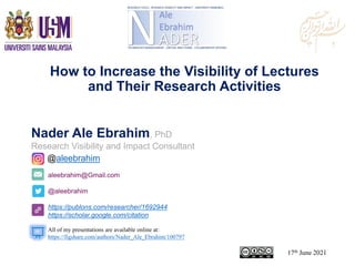 aleebrahim@Gmail.com
@aleebrahim
https://publons.com/researcher/1692944
https://scholar.google.com/citation
Nader Ale Ebrahim, PhD
Research Visibility and Impact Consultant
17th June 2021
All of my presentations are available online at:
https://figshare.com/authors/Nader_Ale_Ebrahim/100797
@aleebrahim
How to Increase the Visibility of Lectures
and Their Research Activities
 