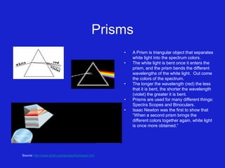 Prisms
• A Prism is triangular object that separates
white light into the spectrum colors.
• The white light is bent once it enters the
prism, and the prism bends the different
wavelengths of the white light. Out come
the colors of the spectrum.
• The longer the wavelength (red) the less
that it is bent, the shorter the wavelength
(violet) the greater it is bent.
• Prisms are used for many different things:
Spectra Scopes and Binoculars.
• Isaac Newton was the first to show that
“When a second prism brings the
different colors together again, white light
is once more obtained.”
Source: http://www.phy6.org/stargaze/Sun4spec.htm
 