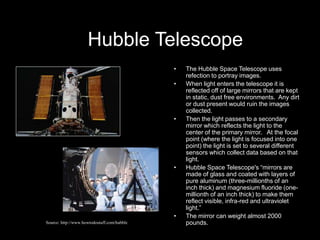 Hubble Telescope
• The Hubble Space Telescope uses
refection to portray images.
• When light enters the telescope it is
reflected off of large mirrors that are kept
in static, dust free environments. Any dirt
or dust present would ruin the images
collected.
• Then the light passes to a secondary
mirror which reflects the light to the
center of the primary mirror. At the focal
point (where the light is focused into one
point) the light is set to several different
sensors which collect data based on that
light.
• Hubble Space Telescope's “mirrors are
made of glass and coated with layers of
pure aluminum (three-millionths of an
inch thick) and magnesium fluoride (one-
millionth of an inch thick) to make them
reflect visible, infra-red and ultraviolet
light.”
• The mirror can weight almost 2000
pounds.
Source: http://www.howtodostuff.com/hubble
 