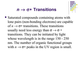 n ® s* Transitions 
Saturated compounds containing atoms with 
lone pairs (non-bonding electrons) are capable 
of n ® s* transitions. These transitions 
usually need less energy than s ® s * 
transitions. They can be initiated by light 
whose wavelength is in the range 150 - 250 
nm. The number of organic functional groups 
with n ® s* peaks in the UV region is small. 
 