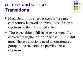 n ® p* and p ® p* 
Transitions 
Most absorption spectroscopy of organic 
compounds is based on transitions of n or p 
electrons to the p* excited state. 
 These transitions fall in an experimentally 
convenient region of the spectrum (200 - 700 
nm). These transitions need an unsaturated 
group in the molecule to provide the p 
electrons. 
 