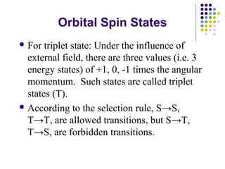 Orbital Spin States 
For triplet state: Under the influence of 
external field, there are three values (i.e. 3 
energy states) of +1, 0, -1 times the angular 
momentum. Such states are called triplet 
states (T). 
According to the selection rule, S→S, 
T→T, are allowed transitions, but S→T, 
T→S, are forbidden transitions. 
 