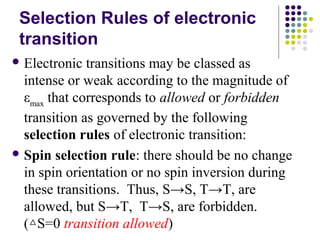 Selection Rules of electronic 
transition 
Electronic transitions may be classed as 
intense or weak according to the magnitude of 
εmax that corresponds to allowed or forbidden 
transition as governed by the following 
selection rules of electronic transition: 
Spin selection rule: there should be no change 
in spin orientation or no spin inversion during 
these transitions. Thus, S→S, T→T, are 
allowed, but S→T, T→S, are forbidden. 
(△S=0 transition allowed) 
 