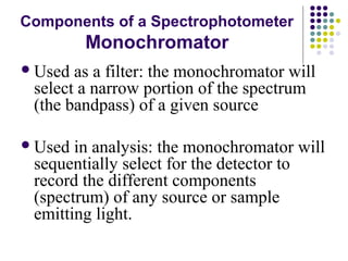 Components of a Spectrophotometer 
Monochromator 
Used as a filter: the monochromator will 
select a narrow portion of the spectrum 
(the bandpass) of a given source 
Used in analysis: the monochromator will 
sequentially select for the detector to 
record the different components 
(spectrum) of any source or sample 
emitting light. 
 