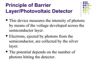 Principle of Barrier 
Layer/Photovoltaic Detector 
This device measures the intensity of photons 
by means of the voltage developed across the 
semiconductor layer. 
Electrons, ejected by photons from the 
semiconductor, are collected by the silver 
layer. 
The potential depends on the number of 
photons hitting the detector. 
 