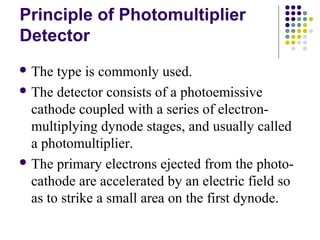 Principle of Photomultiplier 
Detector 
The type is commonly used. 
The detector consists of a photoemissive 
cathode coupled with a series of electron-multiplying 
dynode stages, and usually called 
a photomultiplier. 
The primary electrons ejected from the photo-cathode 
are accelerated by an electric field so 
as to strike a small area on the first dynode. 
 