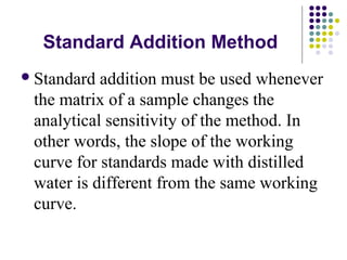 Standard Addition Method 
Standard addition must be used whenever 
the matrix of a sample changes the 
analytical sensitivity of the method. In 
other words, the slope of the working 
curve for standards made with distilled 
water is different from the same working 
curve. 
 