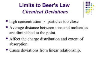 Limits to Beer’s Law 
Chemical Deviations 
high concentration －particles too close 
Average distance between ions and molecules 
are diminished to the point. 
Affect the charge distribution and extent of 
absorption. 
Cause deviations from linear relationship. 
 