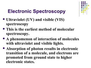 Electronic Spectroscopy 
Ultraviolet (UV) and visible (VIS) 
spectroscopy 
This is the earliest method of molecular 
spectroscopy. 
A phenomenon of interaction of molecules 
with ultraviolet and visible lights. 
Absorption of photon results in electronic 
transition of a molecule, and electrons are 
promoted from ground state to higher 
electronic states. 
 