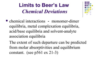 Limits to Beer’s Law 
Chemical Deviations 
chemical interactions －monomer-dimer 
equilibria, metal complexation equilibria, 
acid/base equilibria and solvent-analyte 
association equilibria 
The extent of such departure can be predicted 
from molar absorptivities and equilibrium 
constant. (see p561 ex 21-3) 
 