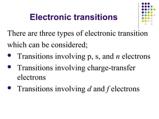Electronic transitions 
There are three types of electronic transition 
which can be considered; 
 Transitions involving p, s, and n electrons 
 Transitions involving charge-transfer 
electrons 
 Transitions involving d and f electrons 
 