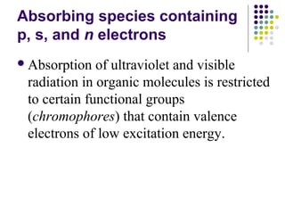 Absorbing species containing 
p, s, and n electrons 
Absorption of ultraviolet and visible 
radiation in organic molecules is restricted 
to certain functional groups 
(chromophores) that contain valence 
electrons of low excitation energy. 
 