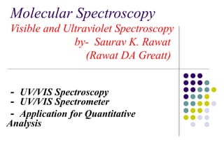 Molecular Spectroscopy 
Visible and Ultraviolet Spectroscopy 
by- Saurav K. Rawat 
(Rawat DA Greatt) 
－ UV/VIS Spectroscopy 
－ UV/VIS Spectrometer 
－ Application for Quantitative 
Analysis 
 