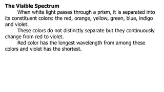 The Visible Spectrum
When white light passes through a prism, it is separated into
its constituent colors: the red, orange, yellow, green, blue, indigo
and violet.
These colors do not distinctly separate but they continuously
change from red to violet.
Red color has the longest wavelength from among these
colors and violet has the shortest.
 