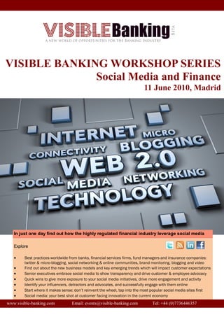 VISIBLE BANKING WORKSHOP SERIES
              Social Media and Finance
                                                                          11 June 2010, Madrid




   In just one day find out how the highly regulated financial industry leverage social media

   Explore

       Best practices worldwide from banks, financial services firms, fund managers and insurance companies:
        twitter & micro-blogging, social networking & online communities, brand monitoring, blogging and video
       Find out about the new business models and key emerging trends which will impact customer expectations
       Senior executives embrace social media to show transparency and drive customer & employee advocacy
       Quick wins to give more exposure to your social media initiatives, drive more engagement and activity
       Identify your influencers, detractors and advocates, and successfully engage with them online
       Start where it makes sense: don’t reinvent the wheel, tap into the most popular social media sites first
       Social media: your best shot at customer facing innovation in the current economy
www.visible-banking.com           Email: events@visible-banking.com            Tel: +44 (0)7736446357
 
