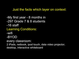 Just the facts which layer on context:
-My first year - 8 months in
-297 Grade 7 & 8 students
-16 staff
Learning Conditions:
-wifi
-BYOD
every classroom:
2 iPads, netbook, ipod touch, data video projector,
desktop, interactive whiteboard
 