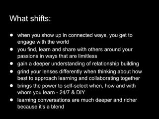 What shifts:
● when you show up in connected ways, you get to
engage with the world
● you find, learn and share with others around your
passions in ways that are limitless
● gain a deeper understanding of relationship building
● grind your lenses differently when thinking about how
best to approach learning and collaborating together
● brings the power to self-select when, how and with
whom you learn - 24/7 & DIY
● learning conversations are much deeper and richer
because it's a blend
 