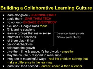 Building a Collaborative Learning Culture
● learn alongside - LEARNING FIRST
● equip them - GIVE THEM TECH
● no opt out - ENGAGE EVERYBODY
● pick one - Google Docs focus
● f2f learning sessions
● learn in groups that make sense continuous learning mode
● informal 1:1 sessions Different points of entry
● let them play - tinker
● personal check-ins
● celebrate the growth
● give them time & space, it's hard work - empathy
● stay the course & respond to resistance
● integrate in meaningful ways - real-life problem-solving that
make a difference in the learning
● learn first, lead second - learner, coach & then a leader
 