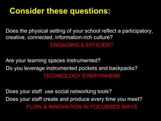 Consider these questions:
Does the physical setting of your school reflect a participatory,
creative, connected, information-rich culture?
ENGAGING & EFFICIENT
Are your learning spaces instrumented?
Do you leverage instrumented pockets and backpacks?
TECHNOLOGY EVERYWHERE
Does your staff use social networking tools?
Does your staff create and produce every time you meet?
FLOW & INNOVATION IN FOCUSSED WAYS
 