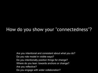 How do you show your "connectedness"?
Are you intentional and consistent about what you do?
Do you role model in visible ways?
Do you intentionally position things for change?
Where do you lean: towards anchors or change?
Are you reflective?
Do you engage with wider collaboration?
 