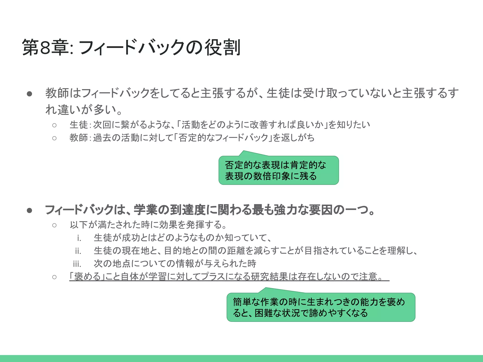 第8章: フィードバックの役割
● 教師はフィードバックをしてると主張するが、生徒は受け取っていないと主張するす
れ違いが多い。
○ 生徒：次回に繋がるような、「活動をどのように改善すれば良いか」を知りたい
○ 教師：過去の活動に対して「否定的なフィードバック」を返しがち
● フィードバックは、学業の到達度に関わる最も強力な要因の一つ。
○ 以下が満たされた時に効果を発揮する。
i. 生徒が成功とはどのようなものか知っていて、
ii. 生徒の現在地と、目的地との間の距離を減らすことが目指されていることを理解し、
iii. 次の地点についての情報が与えられた時
○ 「褒める」こと自体が学習に対してプラスになる研究結果は存在しないので注意。
否定的な表現は肯定的な
表現の数倍印象に残る
簡単な作業の時に生まれつきの能力を褒め
ると、困難な状況で諦めやすくなる
 