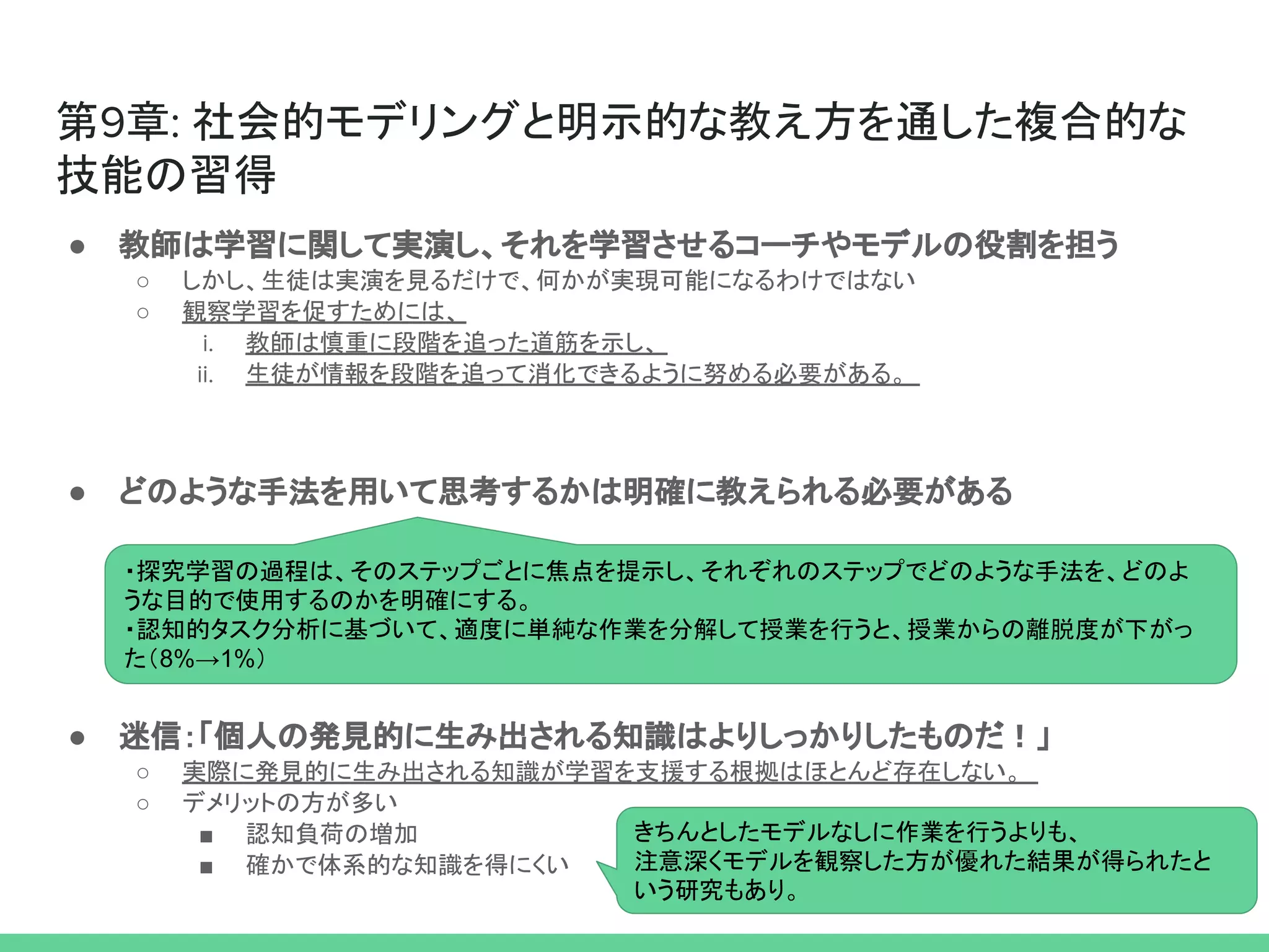 第9章: 社会的モデリングと明示的な教え方を通した複合的な
技能の習得
● 教師は学習に関して実演し、それを学習させるコーチやモデルの役割を担う
○ しかし、生徒は実演を見るだけで、何かが実現可能になるわけではない
○ 観察学習を促すためには、
i. 教師は慎重に段階を追った道筋を示し、
ii. 生徒が情報を段階を追って消化できるように努める必要がある。
● どのような手法を用いて思考するかは明確に教えられる必要がある
● 迷信：「個人の発見的に生み出される知識はよりしっかりしたものだ！」
○ 実際に発見的に生み出される知識が学習を支援する根拠はほとんど存在しない。
○ デメリットの方が多い
■ 認知負荷の増加
■ 確かで体系的な知識を得にくい
・探究学習の過程は、そのステップごとに焦点を提示し、それぞれのステップでどのような手法を、どのよ
うな目的で使用するのかを明確にする。
・認知的タスク分析に基づいて、適度に単純な作業を分解して授業を行うと、授業からの離脱度が下がっ
た（8%→1%）
きちんとしたモデルなしに作業を行うよりも、
注意深くモデルを観察した方が優れた結果が得られたと
いう研究もあり。
 