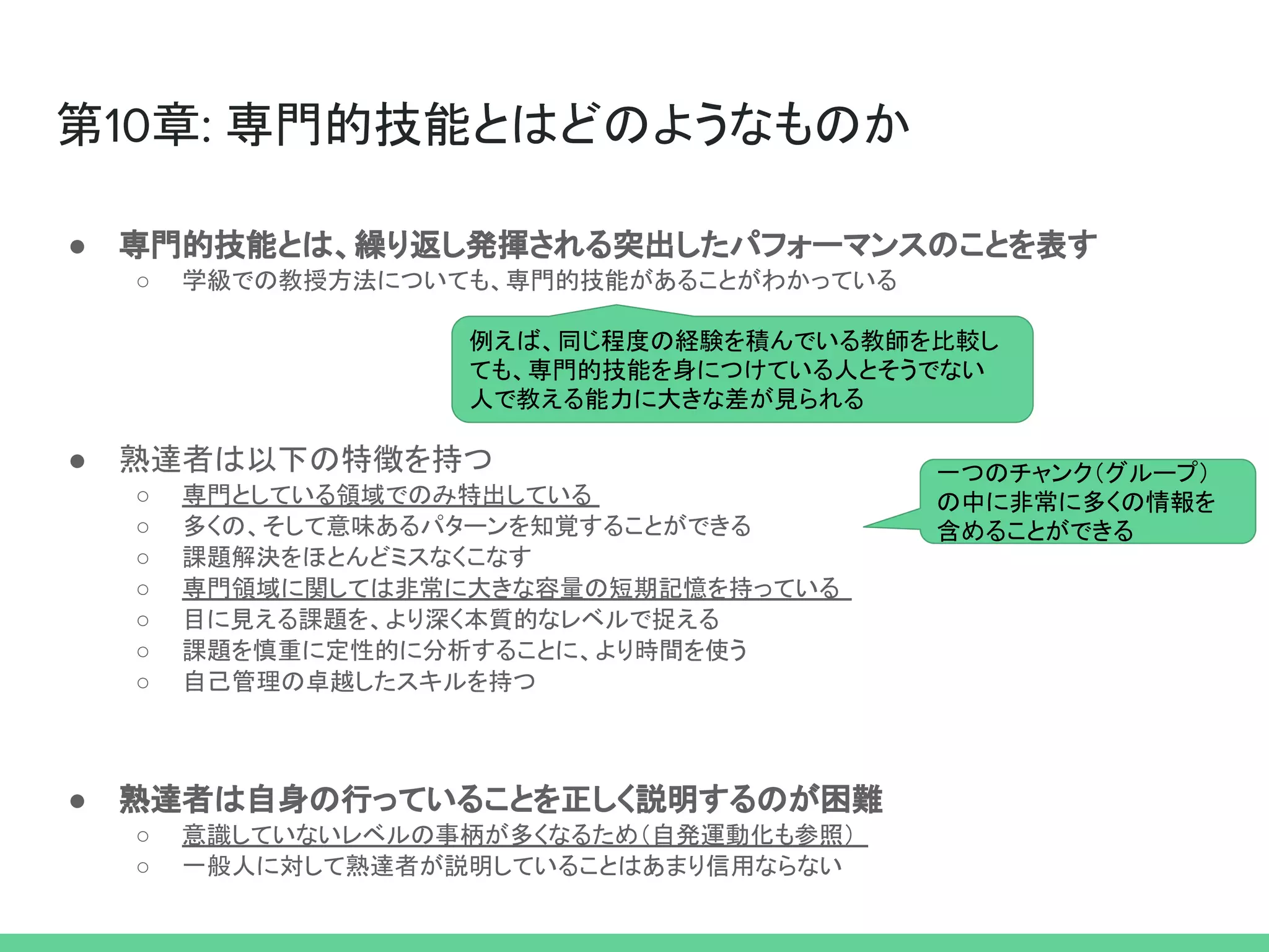 第10章: 専門的技能とはどのようなものか
● 専門的技能とは、繰り返し発揮される突出したパフォーマンスのことを表す
○ 学級での教授方法についても、専門的技能があることがわかっている
● 熟達者は以下の特徴を持つ
○ 専門としている領域でのみ特出している
○ 多くの、そして意味あるパターンを知覚することができる
○ 課題解決をほとんどミスなくこなす
○ 専門領域に関しては非常に大きな容量の短期記憶を持っている
○ 目に見える課題を、より深く本質的なレベルで捉える
○ 課題を慎重に定性的に分析することに、より時間を使う
○ 自己管理の卓越したスキルを持つ
● 熟達者は自身の行っていることを正しく説明するのが困難
○ 意識していないレベルの事柄が多くなるため（自発運動化も参照）
○ 一般人に対して熟達者が説明していることはあまり信用ならない
例えば、同じ程度の経験を積んでいる教師を比較し
ても、専門的技能を身につけている人とそうでない
人で教える能力に大きな差が見られる
一つのチャンク（グループ）
の中に非常に多くの情報を
含めることができる
 