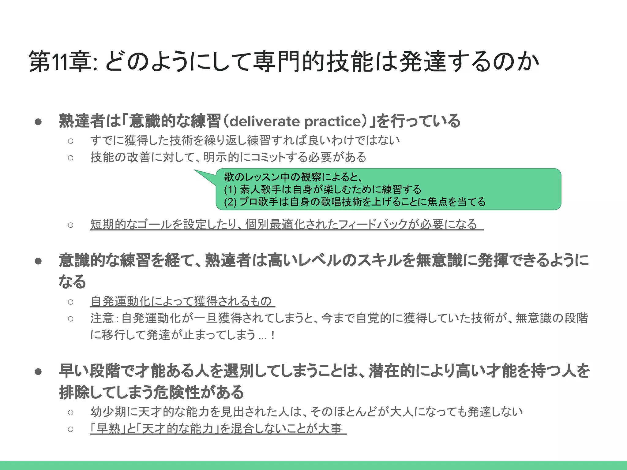 第11章: どのようにして専門的技能は発達するのか
● 熟達者は「意識的な練習（deliverate practice）」を行っている
○ すでに獲得した技術を繰り返し練習すれば良いわけではない
○ 技能の改善に対して、明示的にコミットする必要がある
○ 短期的なゴールを設定したり、個別最適化されたフィードバックが必要になる
● 意識的な練習を経て、熟達者は高いレベルのスキルを無意識に発揮できるように
なる
○ 自発運動化によって獲得されるもの
○ 注意：自発運動化が一旦獲得されてしまうと、今まで自覚的に獲得していた技術が、無意識の段階
に移行して発達が止まってしまう ...！
● 早い段階で才能ある人を選別してしまうことは、潜在的により高い才能を持つ人を
排除してしまう危険性がある
○ 幼少期に天才的な能力を見出された人は、そのほとんどが大人になっても発達しない
○ 「早熟」と「天才的な能力」を混合しないことが大事
歌のレッスン中の観察によると、
(1) 素人歌手は自身が楽しむために練習する
(2) プロ歌手は自身の歌唱技術を上げることに焦点を当てる
 