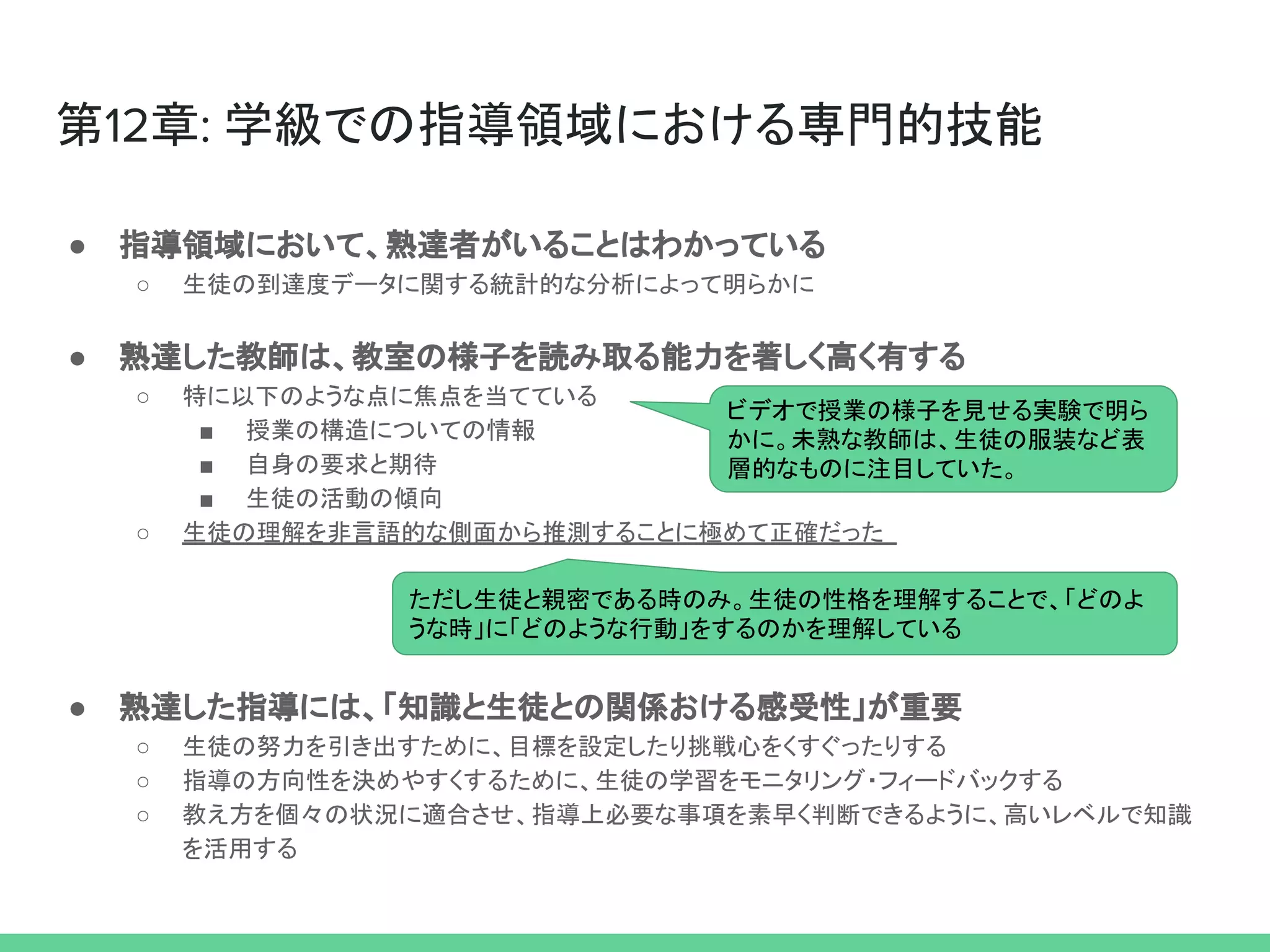 ● 指導領域において、熟達者がいることはわかっている
○ 生徒の到達度データに関する統計的な分析によって明らかに
● 熟達した教師は、教室の様子を読み取る能力を著しく高く有する
○ 特に以下のような点に焦点を当てている
■ 授業の構造についての情報
■ 自身の要求と期待
■ 生徒の活動の傾向
○ 生徒の理解を非言語的な側面から推測することに極めて正確だった
● 熟達した指導には、「知識と生徒との関係おける感受性」が重要
○ 生徒の努力を引き出すために、目標を設定したり挑戦心をくすぐったりする
○ 指導の方向性を決めやすくするために、生徒の学習をモニタリング・フィードバックする
○ 教え方を個々の状況に適合させ、指導上必要な事項を素早く判断できるように、高いレベルで知識
を活用する
第12章: 学級での指導領域における専門的技能
ビデオで授業の様子を見せる実験で明ら
かに。未熟な教師は、生徒の服装など表
層的なものに注目していた。
ただし生徒と親密である時のみ。生徒の性格を理解することで、「どのよ
うな時」に「どのような行動」をするのかを理解している
 