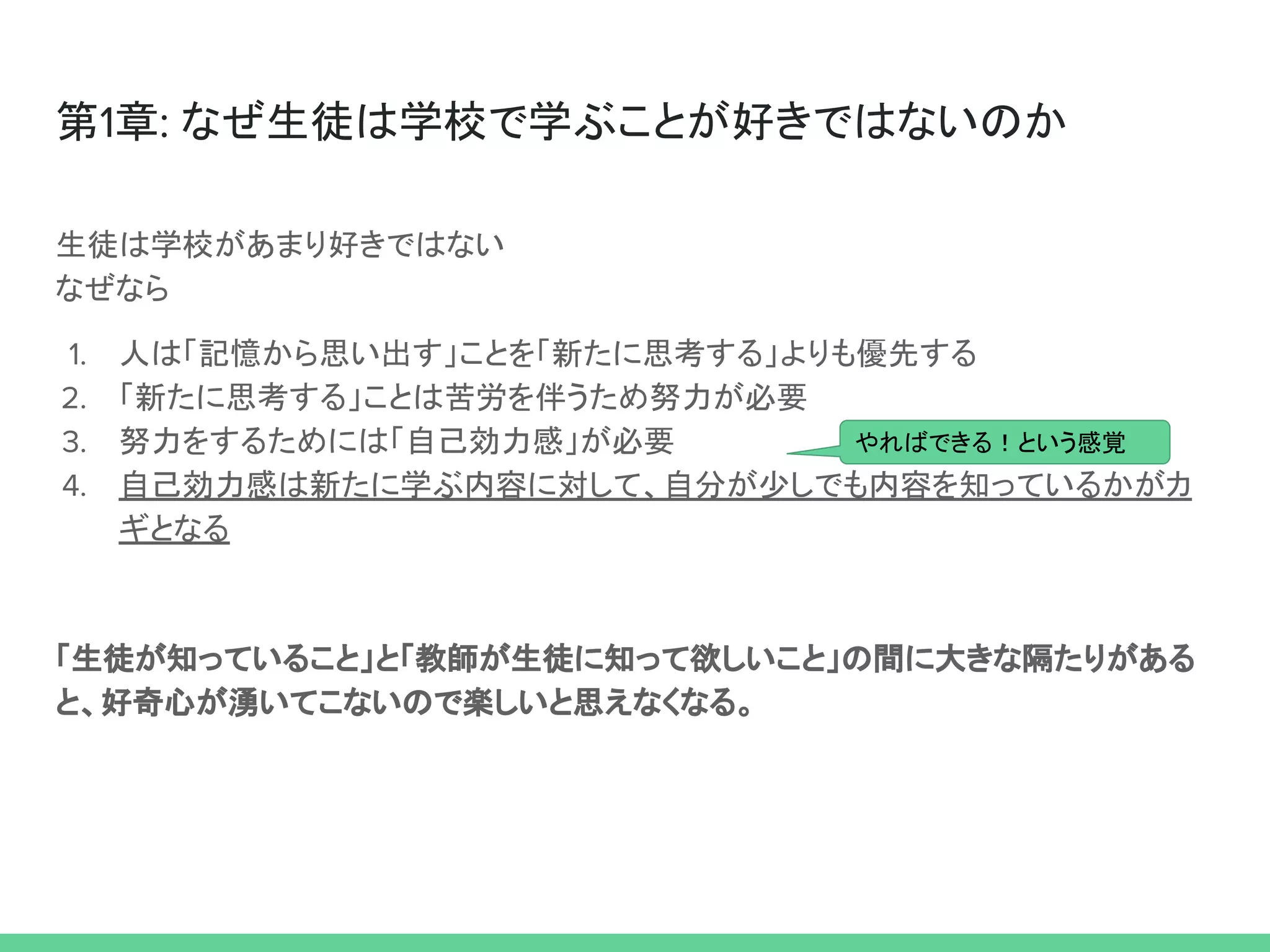 第1章: なぜ生徒は学校で学ぶことが好きではないのか
生徒は学校があまり好きではない
なぜなら
1. 人は「記憶から思い出す」ことを「新たに思考する」よりも優先する
2. 「新たに思考する」ことは苦労を伴うため努力が必要
3. 努力をするためには「自己効力感」が必要
4. 自己効力感は新たに学ぶ内容に対して、自分が少しでも内容を知っているかがカ
ギとなる
「生徒が知っていること」と「教師が生徒に知って欲しいこと」の間に大きな隔たりがある
と、好奇心が湧いてこないので楽しいと思えなくなる。
やればできる！という感覚
 