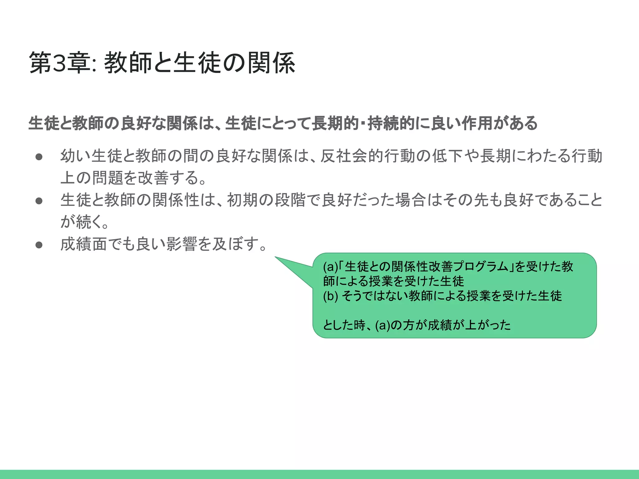 第3章: 教師と生徒の関係
生徒と教師の良好な関係は、生徒にとって長期的・持続的に良い作用がある
● 幼い生徒と教師の間の良好な関係は、反社会的行動の低下や長期にわたる行動
上の問題を改善する。
● 生徒と教師の関係性は、初期の段階で良好だった場合はその先も良好であること
が続く。
● 成績面でも良い影響を及ぼす。
(a)「生徒との関係性改善プログラム」を受けた教
師による授業を受けた生徒
(b) そうではない教師による授業を受けた生徒
とした時、(a)の方が成績が上がった
 
