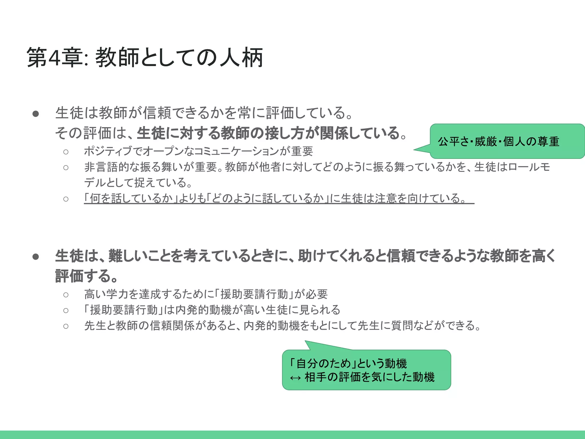 第4章: 教師としての人柄
● 生徒は教師が信頼できるかを常に評価している。
その評価は、生徒に対する教師の接し方が関係している。
○ ポジティブでオープンなコミュニケーションが重要
○ 非言語的な振る舞いが重要。教師が他者に対してどのように振る舞っているかを、生徒はロールモ
デルとして捉えている。
○ 「何を話しているか」よりも「どのように話しているか」に生徒は注意を向けている。
● 生徒は、難しいことを考えているときに、助けてくれると信頼できるような教師を高く
評価する。
○ 高い学力を達成するために「援助要請行動」が必要
○ 「援助要請行動」は内発的動機が高い生徒に見られる
○ 先生と教師の信頼関係があると、内発的動機をもとにして先生に質問などができる。
公平さ・威厳・個人の尊重
「自分のため」という動機
↔ 相手の評価を気にした動機
 