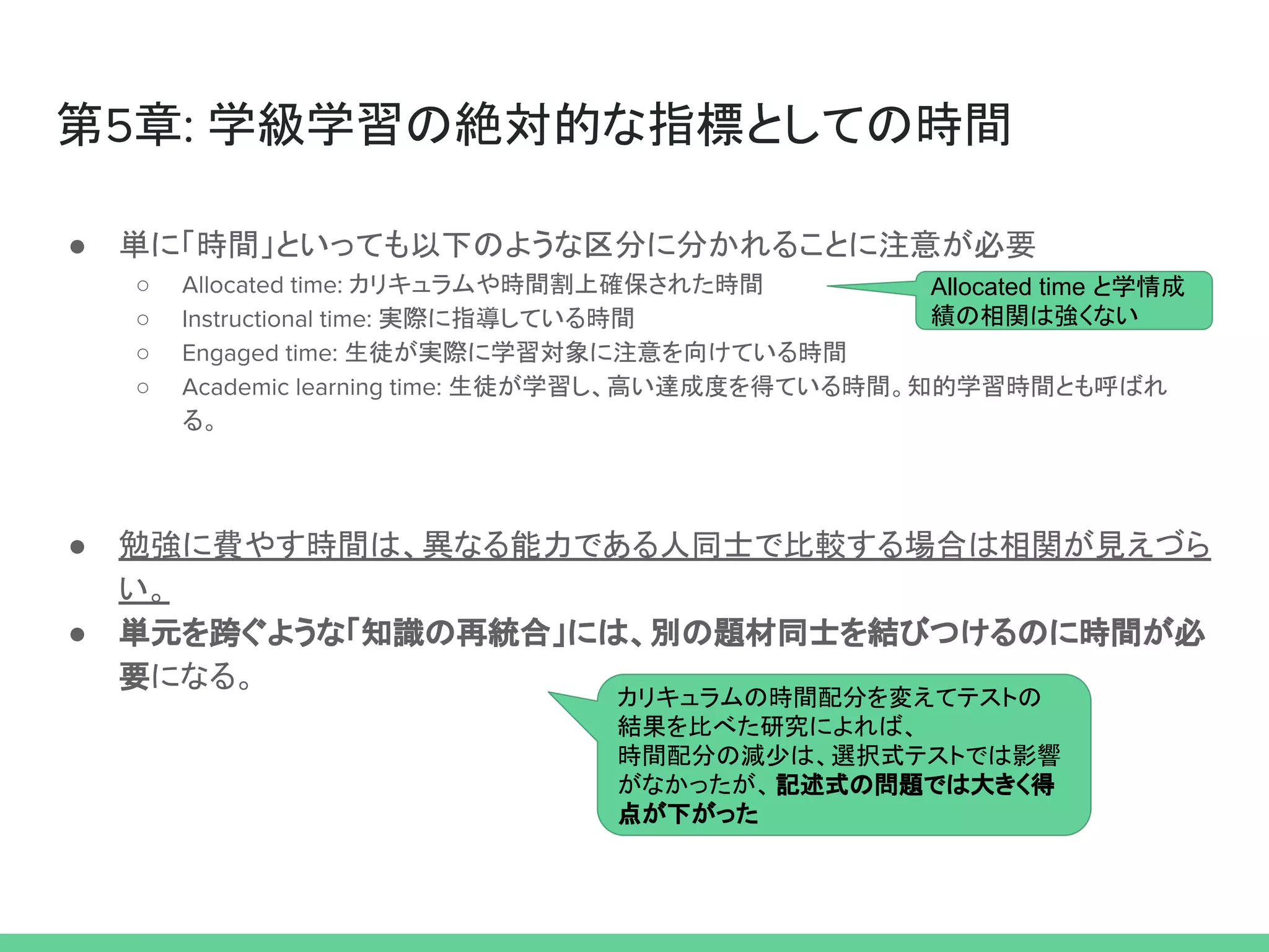 カリキュラムの時間配分を変えてテストの
結果を比べた研究によれば、
時間配分の減少は、選択式テストでは影響
がなかったが、記述式の問題では大きく得
点が下がった
第5章: 学級学習の絶対的な指標としての時間
● 単に「時間」といっても以下のような区分に分かれることに注意が必要
○ Allocated time: カリキュラムや時間割上確保された時間
○ Instructional time: 実際に指導している時間
○ Engaged time: 生徒が実際に学習対象に注意を向けている時間
○ Academic learning time: 生徒が学習し、高い達成度を得ている時間。知的学習時間とも呼ばれ
る。
● 勉強に費やす時間は、異なる能力である人同士で比較する場合は相関が見えづら
い。
● 単元を跨ぐような「知識の再統合」には、別の題材同士を結びつけるのに時間が必
要になる。
Allocated time と学情成
績の相関は強くない
 