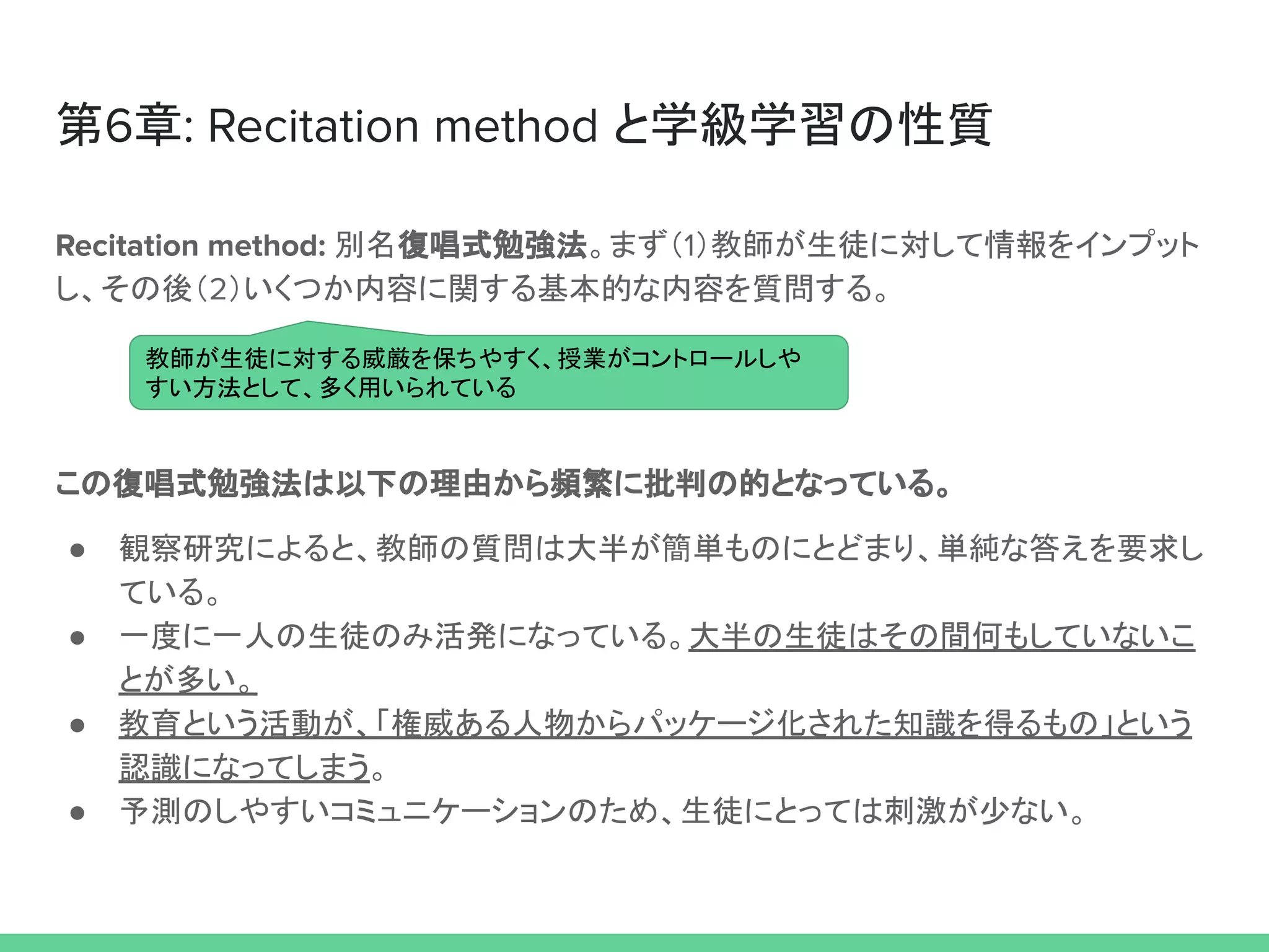 第6章: Recitation method と学級学習の性質
Recitation method: 別名復唱式勉強法。まず（1）教師が生徒に対して情報をインプット
し、その後（2）いくつか内容に関する基本的な内容を質問する。
この復唱式勉強法は以下の理由から頻繁に批判の的となっている。
● 観察研究によると、教師の質問は大半が簡単ものにとどまり、単純な答えを要求し
ている。
● 一度に一人の生徒のみ活発になっている。大半の生徒はその間何もしていないこ
とが多い。
● 教育という活動が、「権威ある人物からパッケージ化された知識を得るもの」という
認識になってしまう。
● 予測のしやすいコミュニケーションのため、生徒にとっては刺激が少ない。
教師が生徒に対する威厳を保ちやすく、授業がコントロールしや
すい方法として、多く用いられている
 