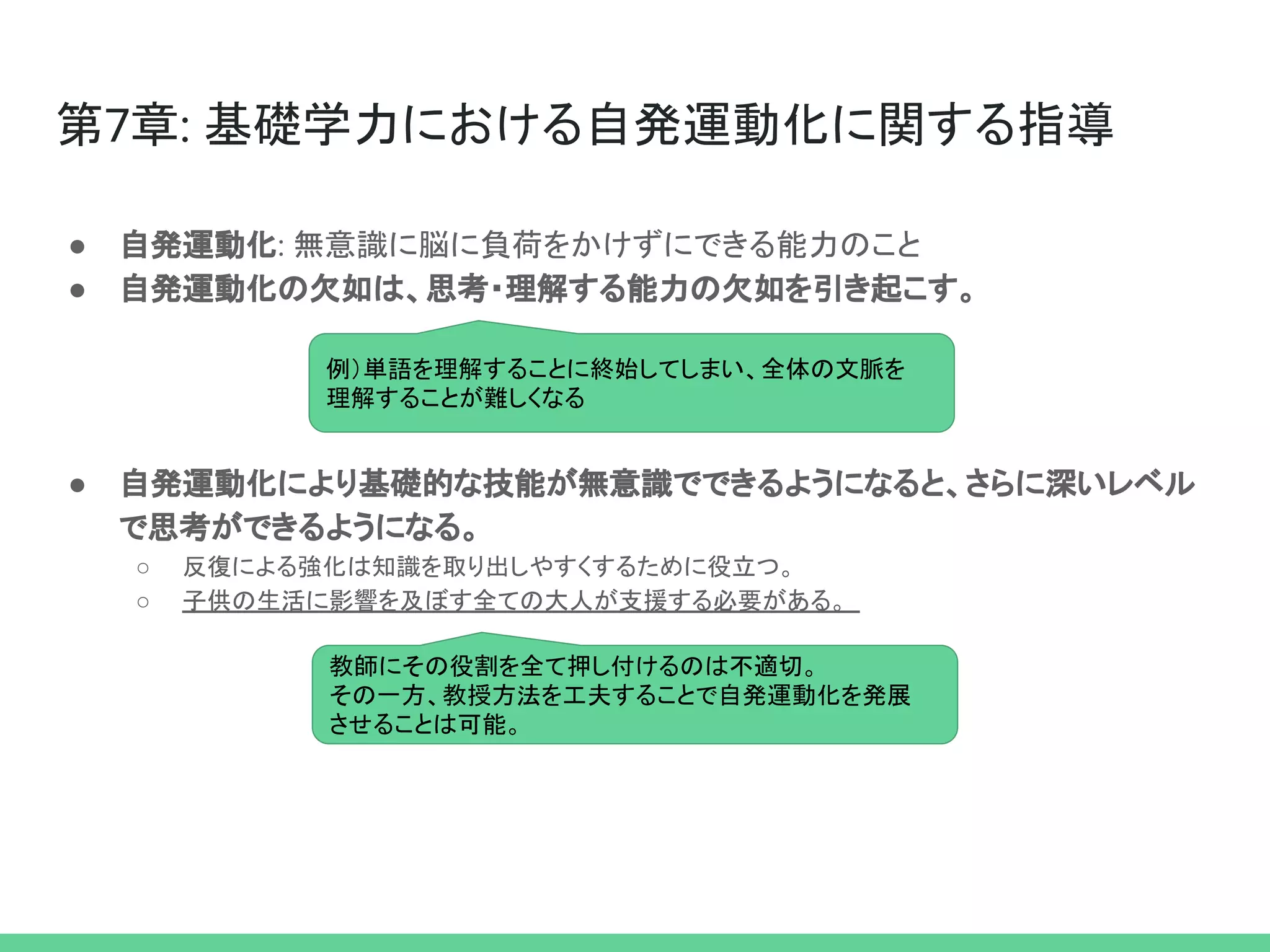 第7章: 基礎学力における自発運動化に関する指導
● 自発運動化: 無意識に脳に負荷をかけずにできる能力のこと
● 自発運動化の欠如は、思考・理解する能力の欠如を引き起こす。
● 自発運動化により基礎的な技能が無意識でできるようになると、さらに深いレベル
で思考ができるようになる。
○ 反復による強化は知識を取り出しやすくするために役立つ。
○ 子供の生活に影響を及ぼす全ての大人が支援する必要がある。
例）単語を理解することに終始してしまい、全体の文脈を
理解することが難しくなる
教師にその役割を全て押し付けるのは不適切。
その一方、教授方法を工夫することで自発運動化を発展
させることは可能。
 