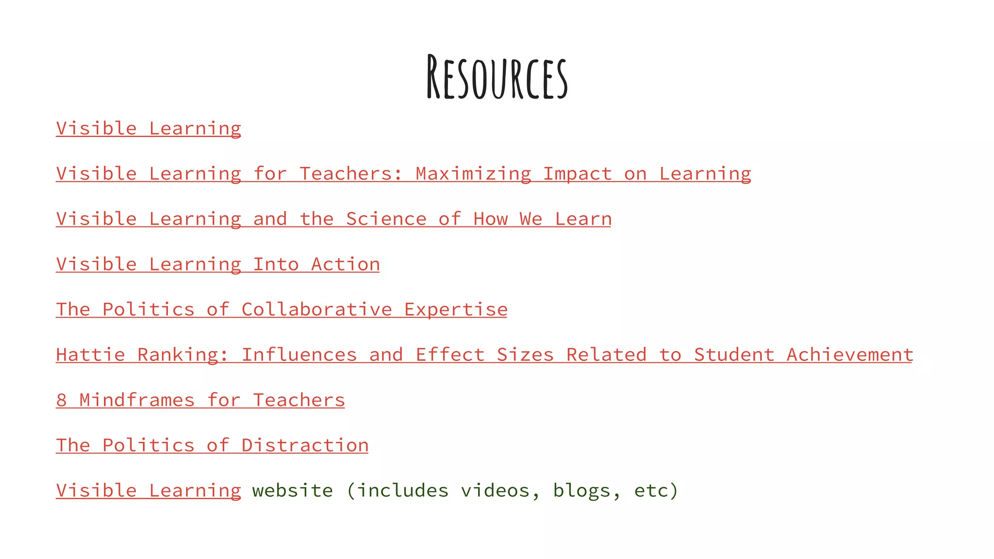 Resources
Visible Learning
Visible Learning for Teachers: Maximizing Impact on Learning
Visible Learning and the Science of How We Learn
Visible Learning Into Action
The Politics of Collaborative Expertise
Hattie Ranking: Influences and Effect Sizes Related to Student Achievement
8 Mindframes for Teachers
The Politics of Distraction
Visible Learning website (includes videos, blogs, etc)