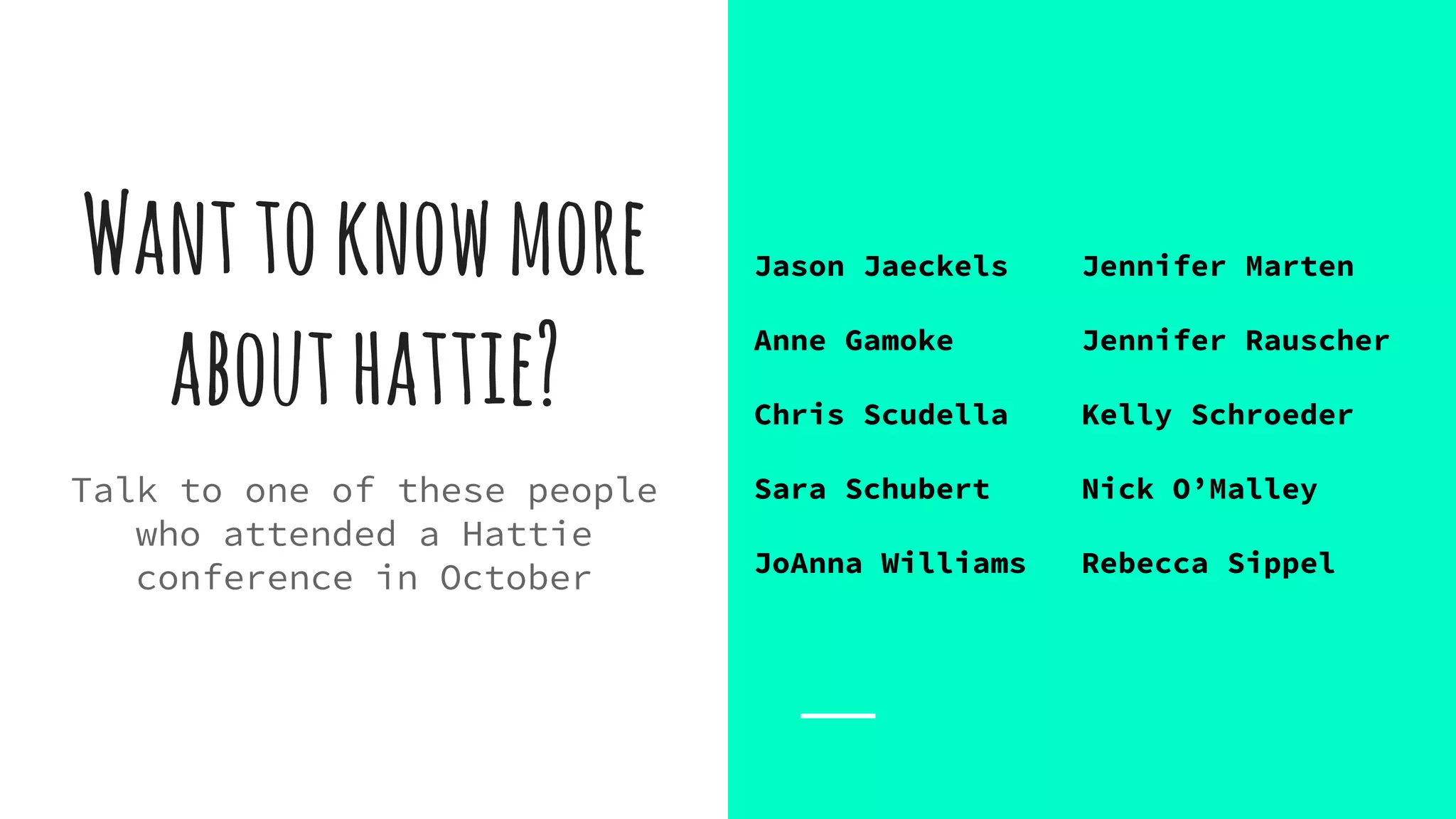 Wanttoknowmore
abouthattie?
Talk to one of these people
who attended a Hattie
conference in October
Jason Jaeckels Jennifer Marten
Anne Gamoke Jennifer Rauscher
Chris Scudella Kelly Schroeder
Sara Schubert Nick O’Malley
JoAnna Williams Rebecca Sippel