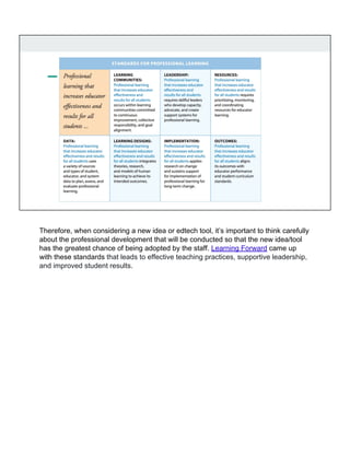 Therefore, when considering a new idea or edtech tool, it’s important to think carefully
about the professional development that will be conducted so that the new idea/tool
has the greatest chance of being adopted by the staff. Learning Forward came up
with these standards that leads to effective teaching practices, supportive leadership,
and improved student results.
 