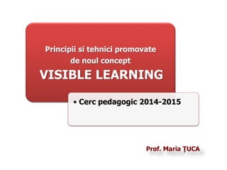Principii si tehnici promovate 
Prof. Maria ŢUCA 
de noul concept 
VISIBLE LEARNING 
• Cerc pedagogic 2014-2015 
 