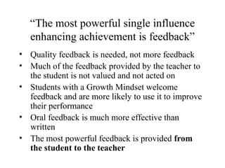 “The most powerful single influence
   enhancing achievement is feedback”
• Quality feedback is needed, not more feedback
• Much of the feedback provided by the teacher to
  the student is not valued and not acted on
• Students with a Growth Mindset welcome
  feedback and are more likely to use it to improve
  their performance
• Oral feedback is much more effective than
  written
• The most powerful feedback is provided from
  the student to the teacher
 
